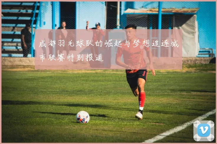 成都羽毛球队的崛起与梦想追逐城市联赛特别报道