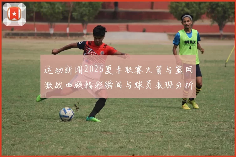 运动新闻2026夏季联赛火箭与篮网激战回顾精彩瞬间与球员表现分析