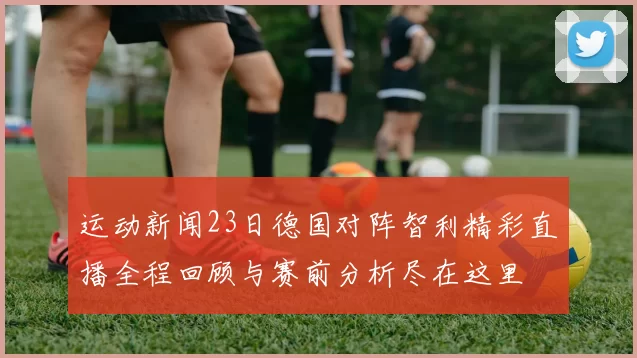 运动新闻23日德国对阵智利精彩直播全程回顾与赛前分析尽在这里