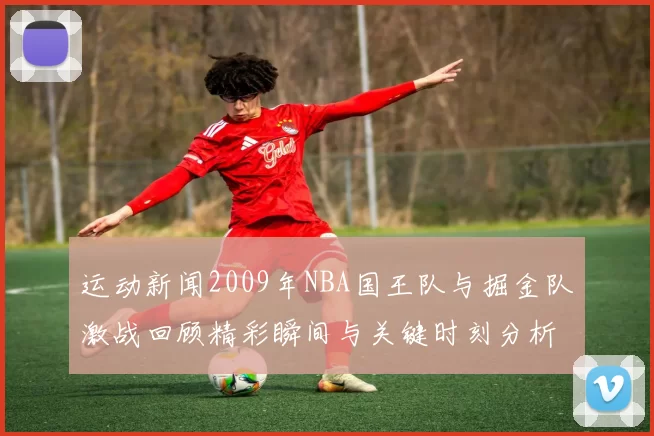 运动新闻2009年NBA国王队与掘金队激战回顾精彩瞬间与关键时刻分析