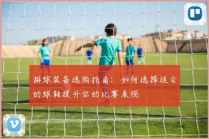 排球装备选购指南：如何选择适合的球鞋提升你的比赛表现
